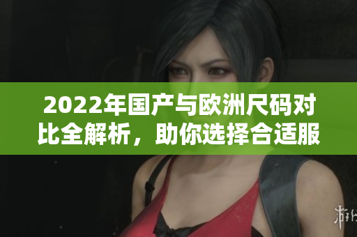 2022年国产与欧洲尺码对比全解析，助你选择合适服装