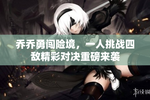 乔乔勇闯险境，一人挑战四敌精彩对决重磅来袭