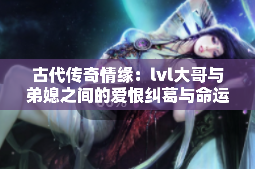 古代传奇情缘：lvl大哥与弟媳之间的爱恨纠葛与命运交织