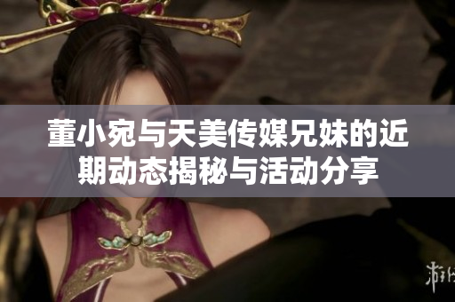 董小宛与天美传媒兄妹的近期动态揭秘与活动分享