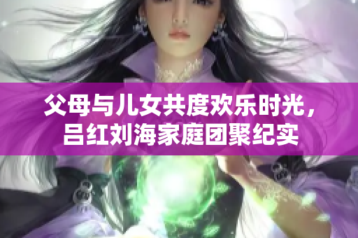 父母与儿女共度欢乐时光，吕红刘海家庭团聚纪实