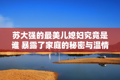 苏大强的最美儿媳妇究竟是谁 暴露了家庭的秘密与温情