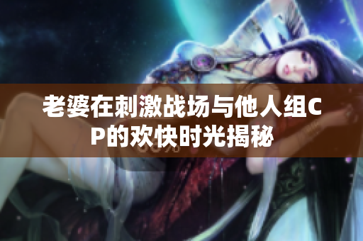 老婆在刺激战场与他人组CP的欢快时光揭秘