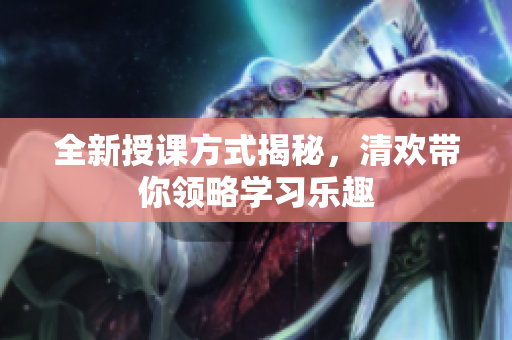 全新授课方式揭秘，清欢带你领略学习乐趣