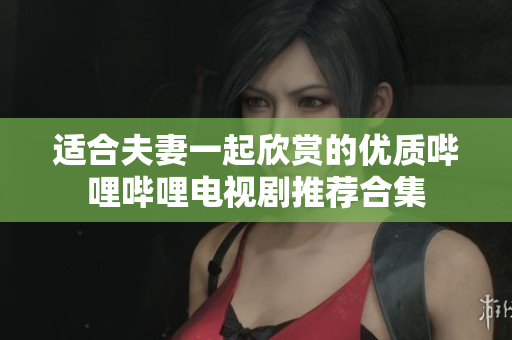 适合夫妻一起欣赏的优质哔哩哔哩电视剧推荐合集