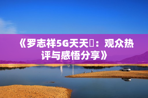 《罗志祥5G天天奭：观众热评与感悟分享》