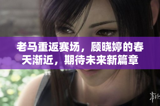 老马重返赛场，顾晓婷的春天渐近，期待未来新篇章