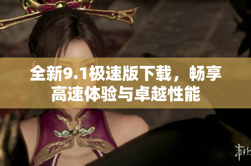 全新9.1极速版下载，畅享高速体验与卓越性能