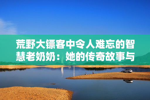 荒野大镖客中令人难忘的智慧老奶奶：她的传奇故事与生活哲学