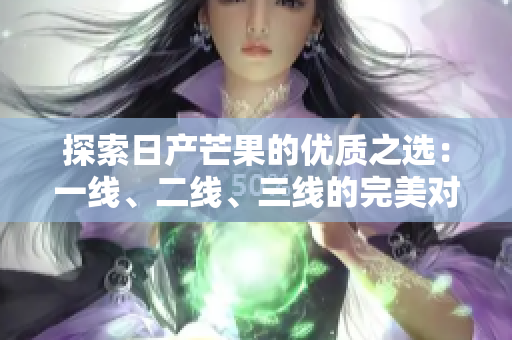 探索日产芒果的优质之选：一线、二线、三线的完美对比与推荐