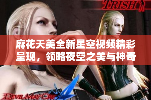 麻花天美全新星空视频精彩呈现，领略夜空之美与神奇