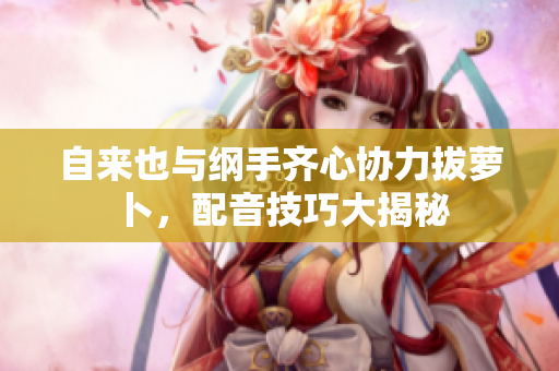 自来也与纲手齐心协力拔萝卜，配音技巧大揭秘