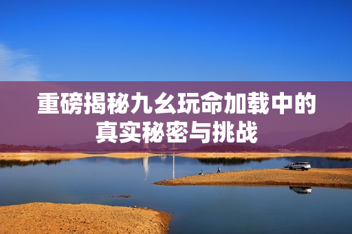 重磅揭秘九幺玩命加载中的真实秘密与挑战
