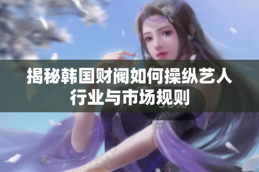 揭秘韩国财阀如何操纵艺人行业与市场规则