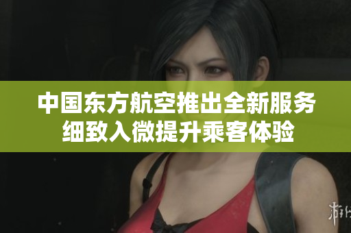 中国东方航空推出全新服务 细致入微提升乘客体验