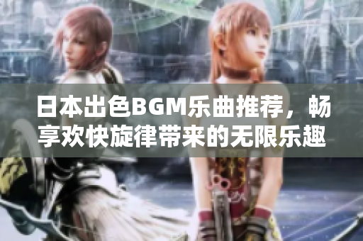 日本出色BGM乐曲推荐，畅享欢快旋律带来的无限乐趣