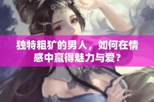 独特粗犷的男人，如何在情感中赢得魅力与爱？