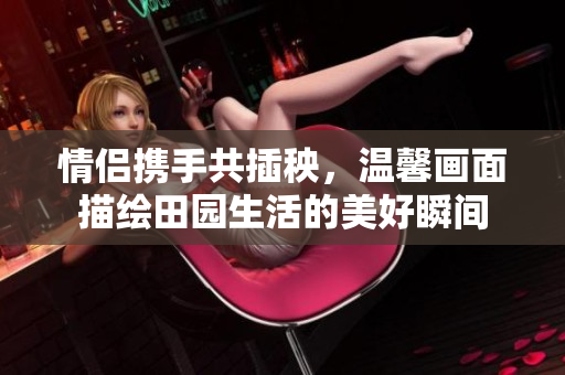 情侣携手共插秧，温馨画面描绘田园生活的美好瞬间