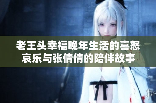 老王头幸福晚年生活的喜怒哀乐与张倩倩的陪伴故事