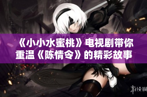 《小小水蜜桃》电视剧带你重温《陈情令》的精彩故事与情感纠葛