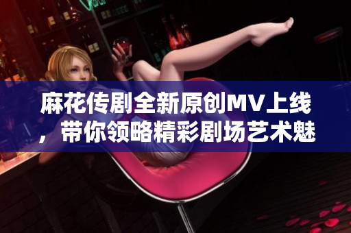 麻花传剧全新原创MV上线，带你领略精彩剧场艺术魅力