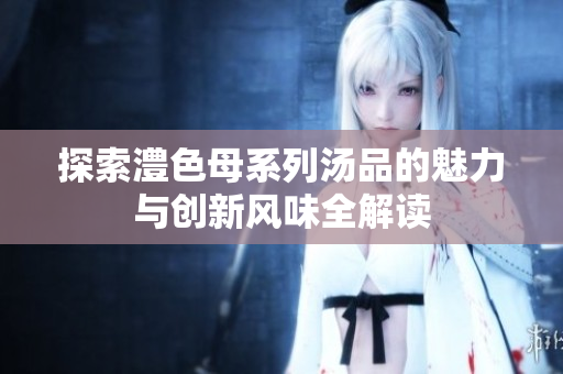 探索澧色母系列汤品的魅力与创新风味全解读