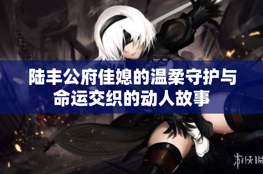陆丰公府佳媳的温柔守护与命运交织的动人故事