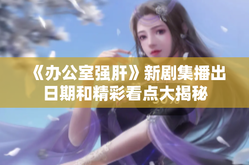 《办公室强肝》新剧集播出日期和精彩看点大揭秘