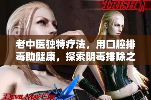 老中医独特疗法，用口腔排毒助健康，探索阴毒排除之道