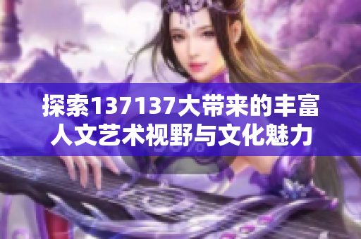探索137137大带来的丰富人文艺术视野与文化魅力