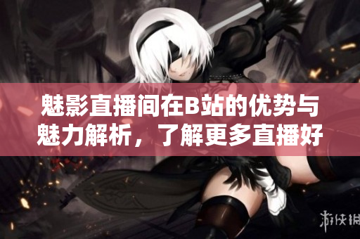 魅影直播间在B站的优势与魅力解析，了解更多直播好处