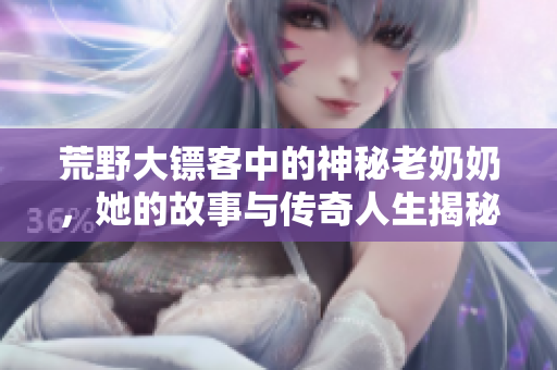 荒野大镖客中的神秘老奶奶，她的故事与传奇人生揭秘