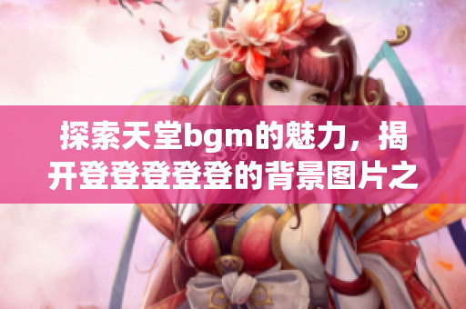 探索天堂bgm的魅力，揭开登登登登登的背景图片之谜