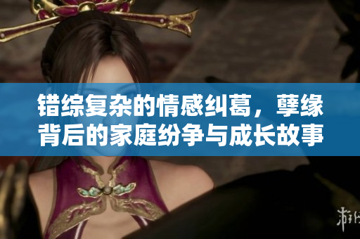错综复杂的情感纠葛，孽缘背后的家庭纷争与成长故事