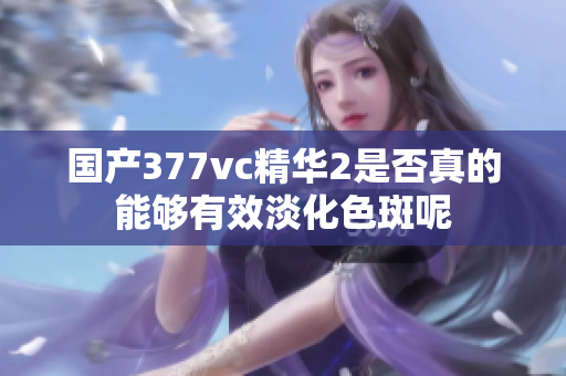 国产377vc精华2是否真的能够有效淡化色斑呢