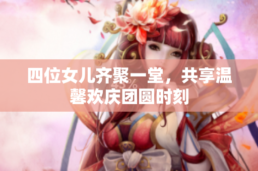 四位女儿齐聚一堂，共享温馨欢庆团圆时刻