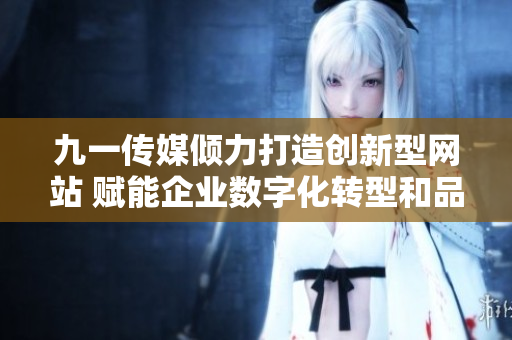 九一传媒倾力打造创新型网站 赋能企业数字化转型和品牌提升