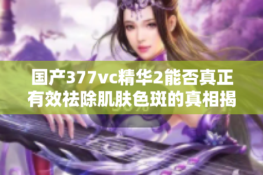 国产377vc精华2能否真正有效祛除肌肤色斑的真相揭秘