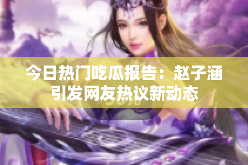 今日热门吃瓜报告：赵子涵引发网友热议新动态