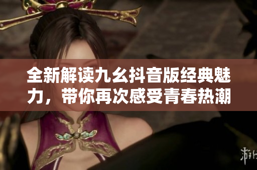 全新解读九幺抖音版经典魅力，带你再次感受青春热潮