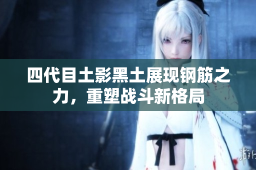 四代目土影黑土展现钢筋之力，重塑战斗新格局