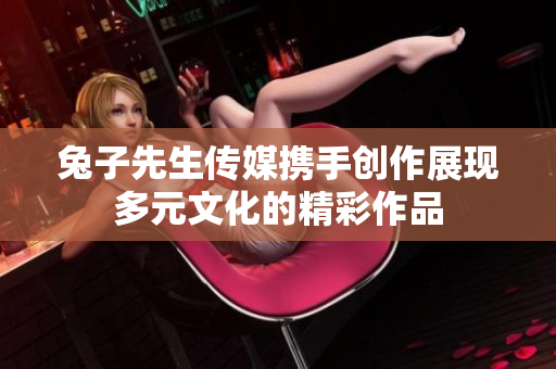 兔子先生传媒携手创作展现多元文化的精彩作品