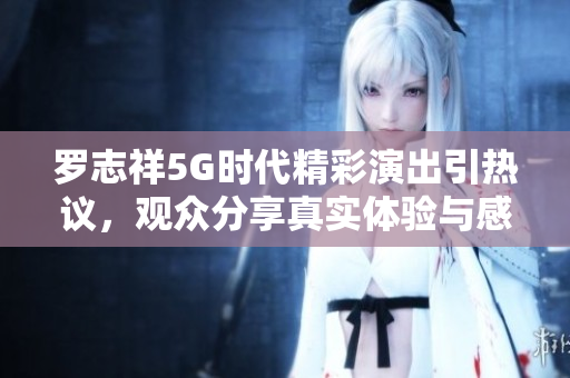 罗志祥5G时代精彩演出引热议，观众分享真实体验与感悟