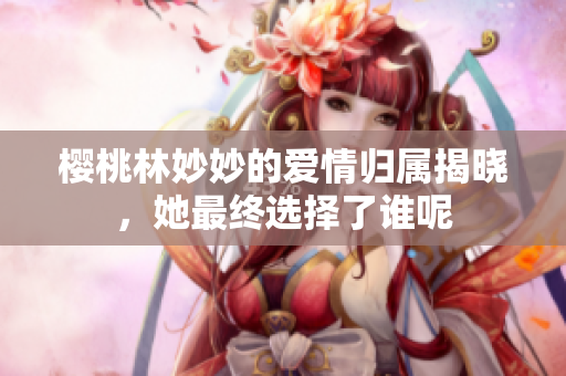 樱桃林妙妙的爱情归属揭晓，她最终选择了谁呢