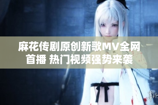 麻花传剧原创新歌MV全网首播 热门视频强势来袭