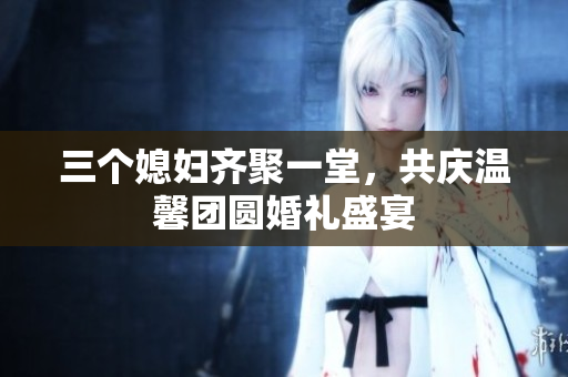 三个媳妇齐聚一堂，共庆温馨团圆婚礼盛宴