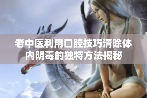 老中医利用口腔技巧清除体内阴毒的独特方法揭秘