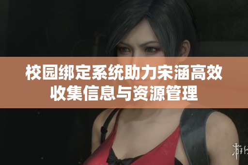 校园绑定系统助力宋涵高效收集信息与资源管理