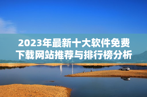 2023年最新十大软件免费下载网站推荐与排行榜分析