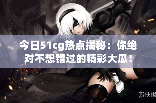 今日51cg热点揭秘：你绝对不想错过的精彩大瓜！